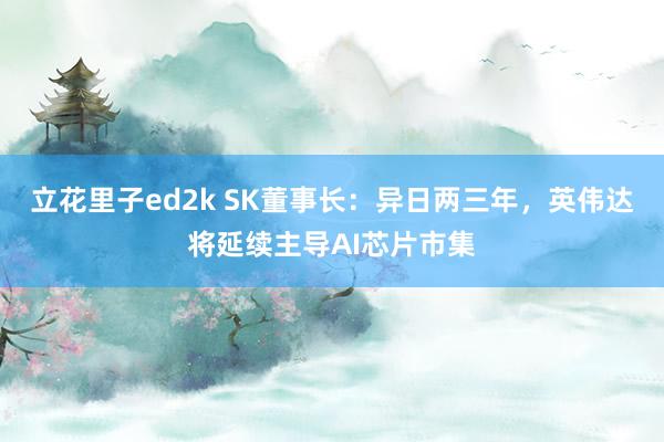 立花里子ed2k SK董事长：异日两三年，英伟达将延续主导AI芯片市集