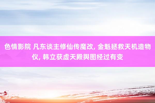 色情影院 凡东谈主修仙传魔改， 金魁拯救天机造物仪， 韩立获虚天殿舆图经过有变