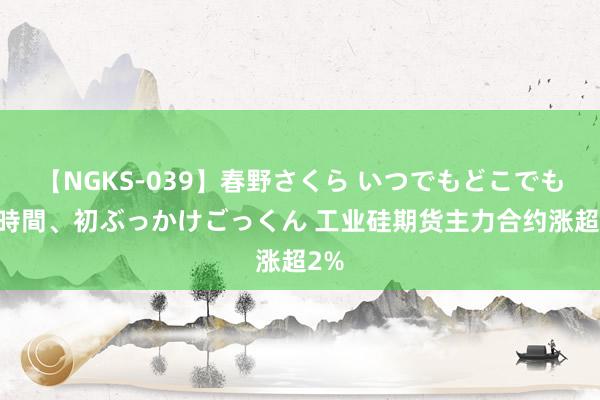 【NGKS-039】春野さくら いつでもどこでも24時間、初ぶっかけごっくん 工业硅期货主力合约涨超2%