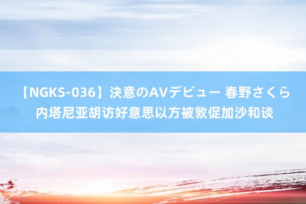 【NGKS-036】決意のAVデビュー 春野さくら 内塔尼亚胡访好意思　以方被敦促加沙和谈