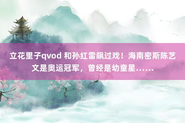 立花里子qvod 和孙红雷飙过戏！海南密斯陈艺文是奥运冠军，曾经是幼童星……