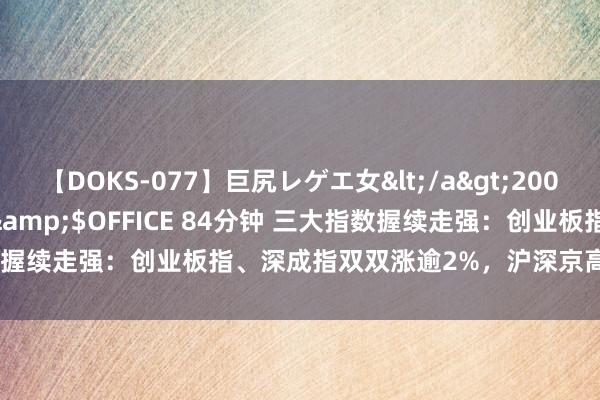 【DOKS-077】巨尻レゲエ女</a>2009-05-01OFFICE K’S&$OFFICE 84分钟 三大指数握续走强：创业板指、深成指双双涨逾2%，沪深京高涨个股近4700只