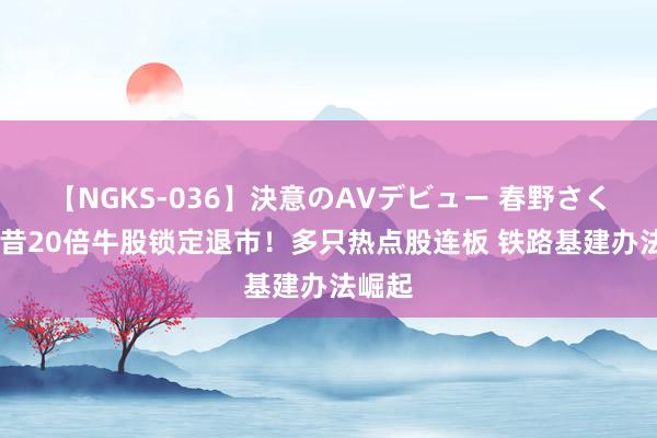 【NGKS-036】決意のAVデビュー 春野さくら 夙昔20倍牛股锁定退市！多只热点股连板 铁路基建办法崛起