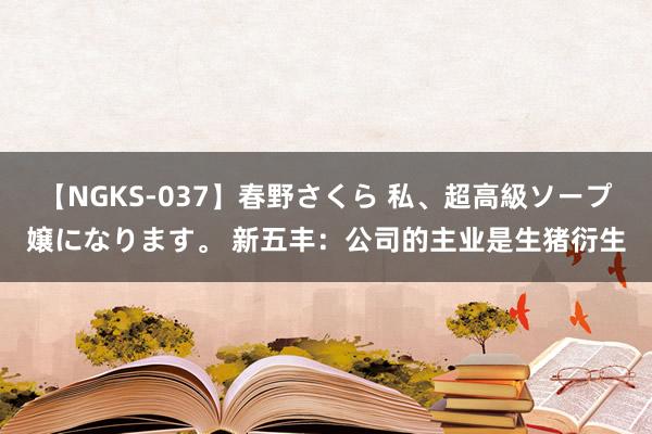 【NGKS-037】春野さくら 私、超高級ソープ嬢になります。 新五丰：公司的主业是生猪衍生