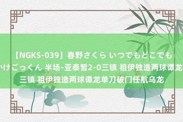 【NGKS-039】春野さくら いつでもどこでも24時間、初ぶっかけごっくん 半场-亚泰暂2-0三镇 祖伊独造两球谭龙单刀破门任航乌龙