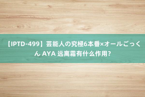 【IPTD-499】芸能人の究極6本番×オールごっくん AYA 远离霜有什么作用？