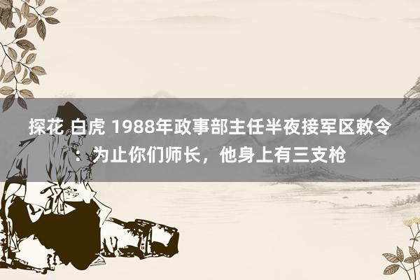 探花 白虎 1988年政事部主任半夜接军区敕令：为止你们师长，他身上有三支枪