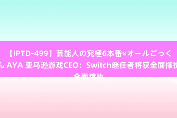 【IPTD-499】芸能人の究極6本番×オールごっくん AYA 亚马逊游戏CEO：Switch继任者将获全面撑执