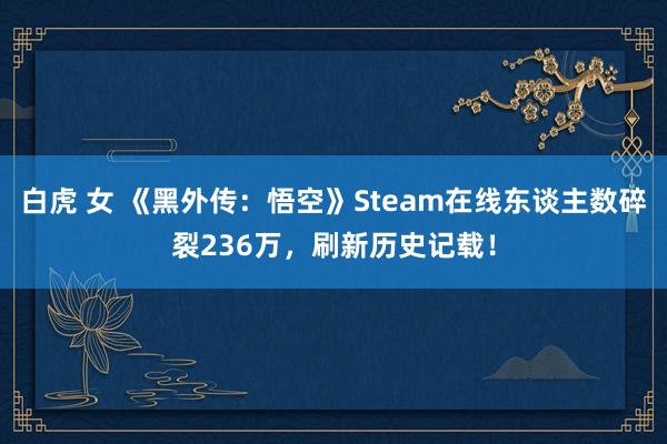 白虎 女 《黑外传：悟空》Steam在线东谈主数碎裂236万，刷新历史记载！