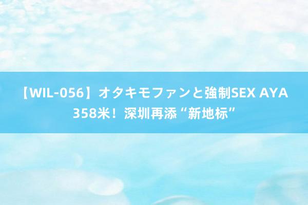 【WIL-056】オタキモファンと強制SEX AYA 358米！深圳再添“新地标”