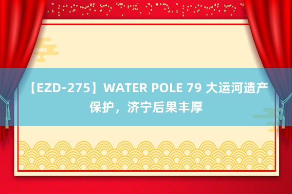 【EZD-275】WATER POLE 79 大运河遗产保护，济宁后果丰厚