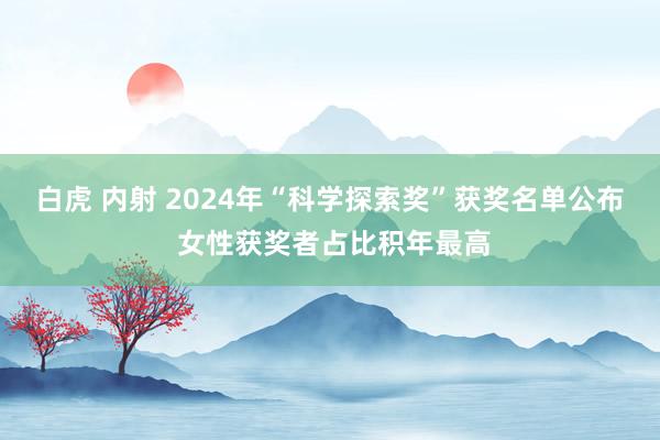 白虎 内射 2024年“科学探索奖”获奖名单公布 女性获奖者占比积年最高