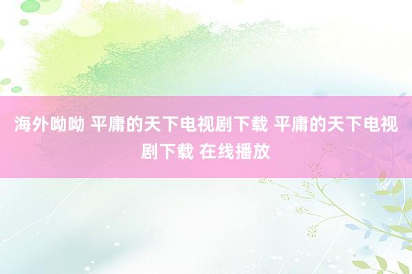 海外呦呦 平庸的天下电视剧下载 平庸的天下电视剧下载 在线播放