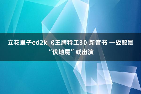 立花里子ed2k 《王牌特工3》新音书 一战配景“伏地魔”或出演