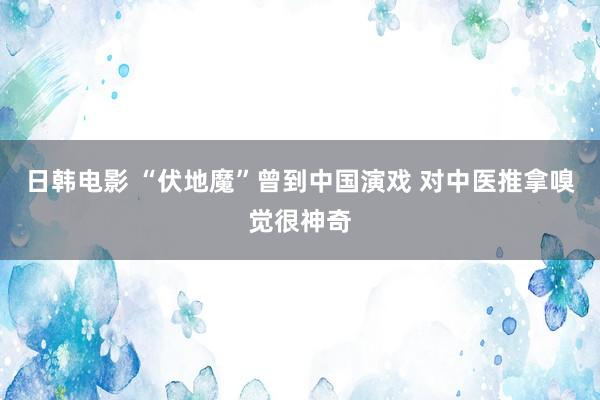 日韩电影 “伏地魔”曾到中国演戏 对中医推拿嗅觉很神奇