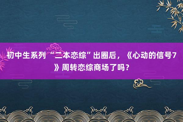 初中生系列 “二本恋综”出圈后，《心动的信号7》周转恋综商场了吗？