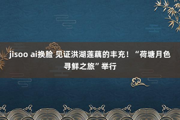 jisoo ai换脸 见证洪湖莲藕的丰充！“荷塘月色寻鲜之旅”举行