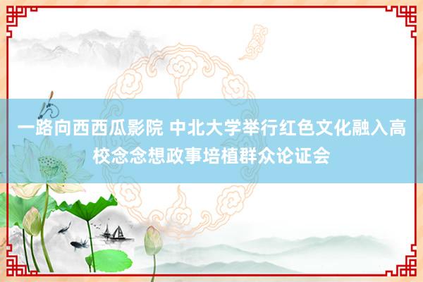 一路向西西瓜影院 中北大学举行红色文化融入高校念念想政事培植群众论证会