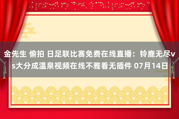 金先生 偷拍 日足联比赛免费在线直播：铃鹿无尽vs大分成温泉视频在线不雅看无插件 07月14日