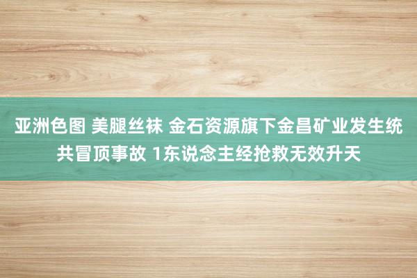 亚洲色图 美腿丝袜 金石资源旗下金昌矿业发生统共冒顶事故 1东说念主经抢救无效升天